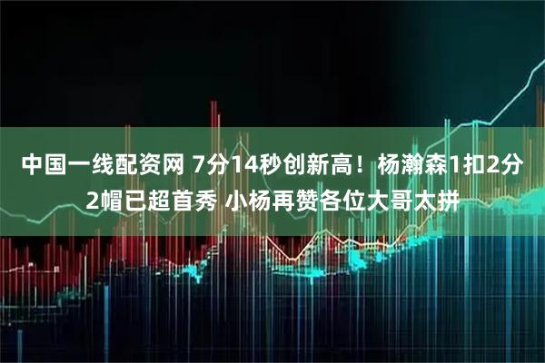 中国一线配资网 7分14秒创新高!杨瀚森1扣2分2帽已超首秀 小杨再赞各位大哥太拼