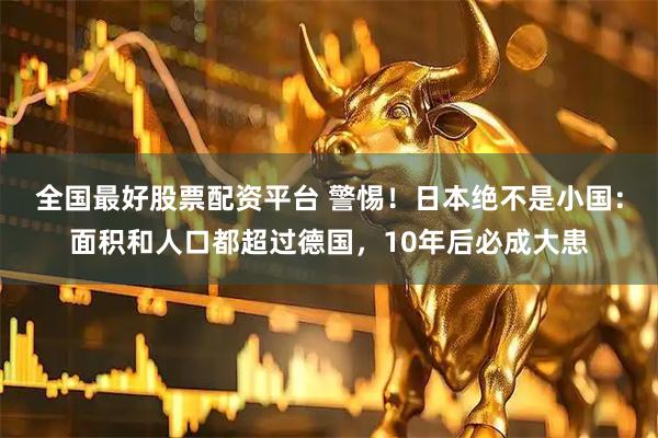 全国最好股票配资平台 警惕!日本绝不是小国:面积和人口都超过德国,10年后必成大患
