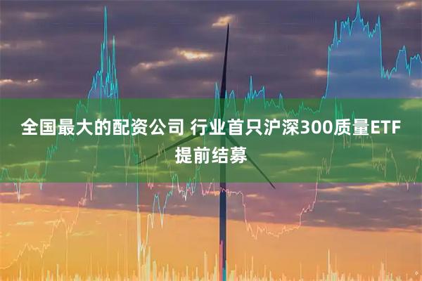 全国最大的配资公司 行业首只沪深300质量ETF提前结募