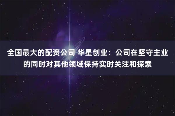 全国最大的配资公司 华星创业：公司在坚守主业的同时对其他领域保持实时关注和探索